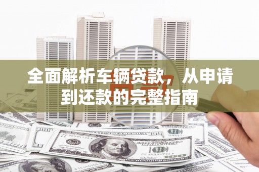 南丹全面解析车辆贷款，从申请到还款的完整指南