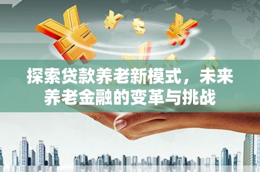 周口探索贷款养老新模式，未来养老金融的变革与挑战