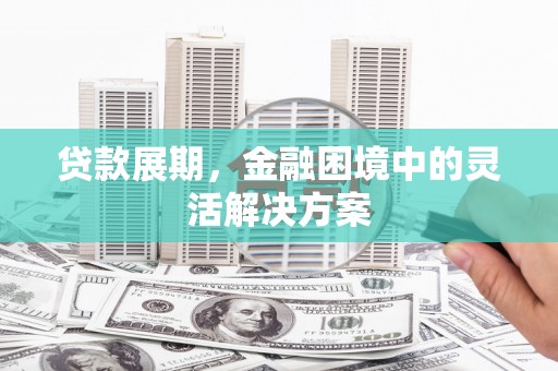 滁州贷款展期，金融困境中的灵活解决方案